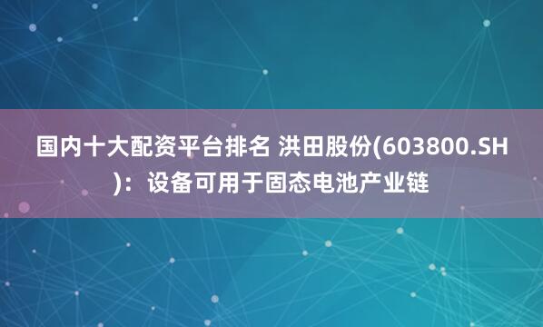 国内十大配资平台排名 洪田股份(603800.SH)：设备可用于固态电池产业链