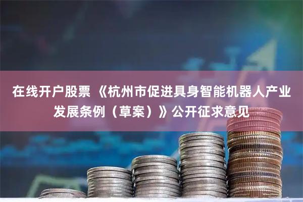 在线开户股票 《杭州市促进具身智能机器人产业发展条例（草案）》公开征求意见
