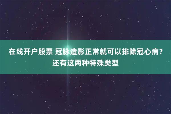 在线开户股票 冠脉造影正常就可以排除冠心病？还有这两种特殊类型