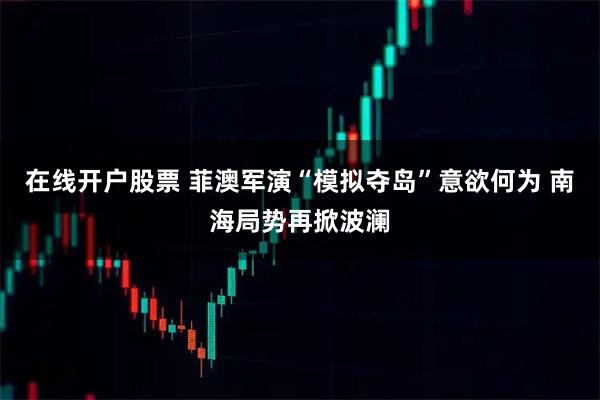 在线开户股票 菲澳军演“模拟夺岛”意欲何为 南海局势再掀波澜