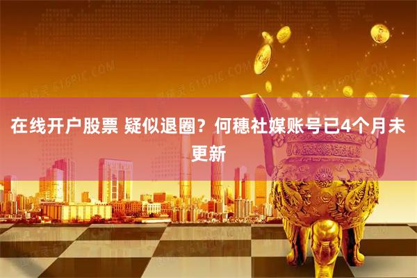 在线开户股票 疑似退圈？何穗社媒账号已4个月未更新