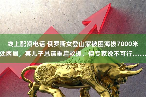 线上配资电话 俄罗斯女登山家被困海拔7000米处两周，其儿子恳请重启救援，但专家说不可行……