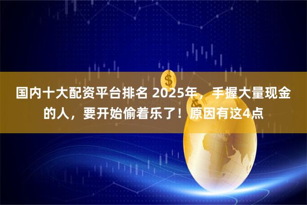 国内十大配资平台排名 2025年，手握大量现金的人，要开始偷着乐了！原因有这4点