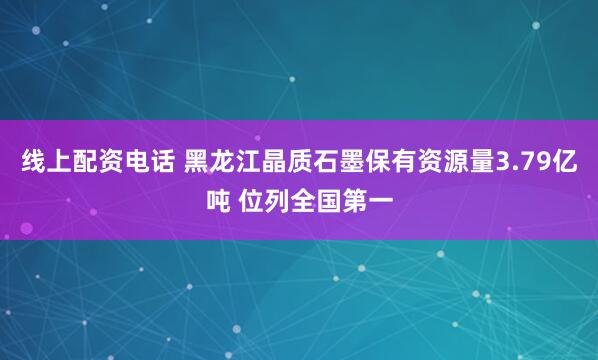 线上配资电话 黑龙江晶质石墨保有资源量3.79亿吨 位列全国第一