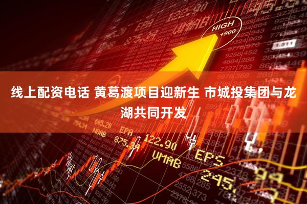 线上配资电话 黄葛渡项目迎新生 市城投集团与龙湖共同开发