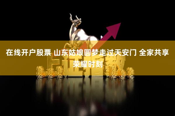 在线开户股票 山东姑娘圆梦走过天安门 全家共享荣耀时刻