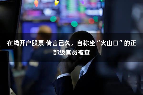 在线开户股票 传言已久，自称坐“火山口”的正部级官员被查