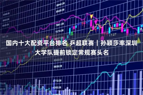 国内十大配资平台排名 乒超联赛｜孙颖莎率深圳大学队提前锁定常规赛头名