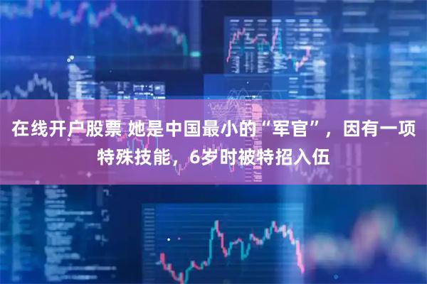在线开户股票 她是中国最小的“军官”，因有一项特殊技能，6岁时被特招入伍