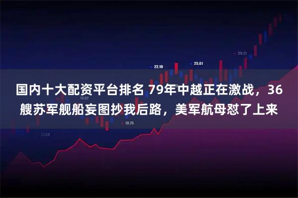 国内十大配资平台排名 79年中越正在激战，36艘苏军舰船妄图抄我后路，美军航母怼了上来