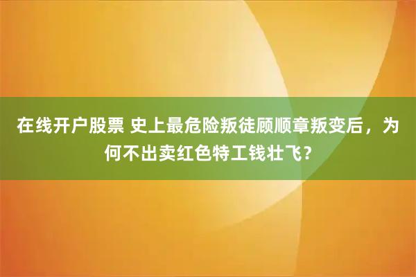 在线开户股票 史上最危险叛徒顾顺章叛变后，为何不出卖红色特工钱壮飞？