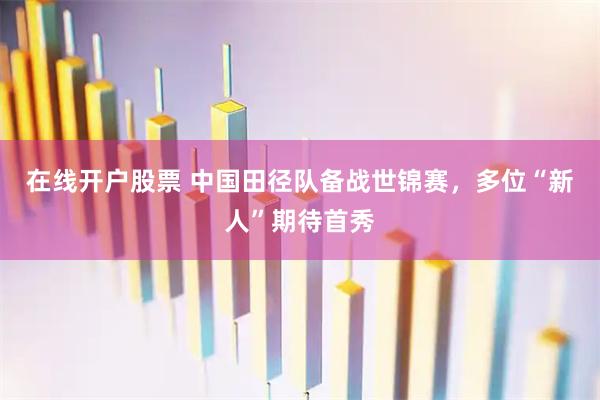 在线开户股票 中国田径队备战世锦赛，多位“新人”期待首秀