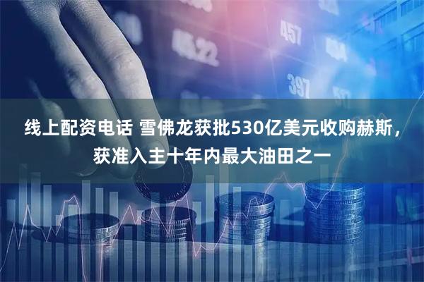 线上配资电话 雪佛龙获批530亿美元收购赫斯，获准入主十年内最大油田之一