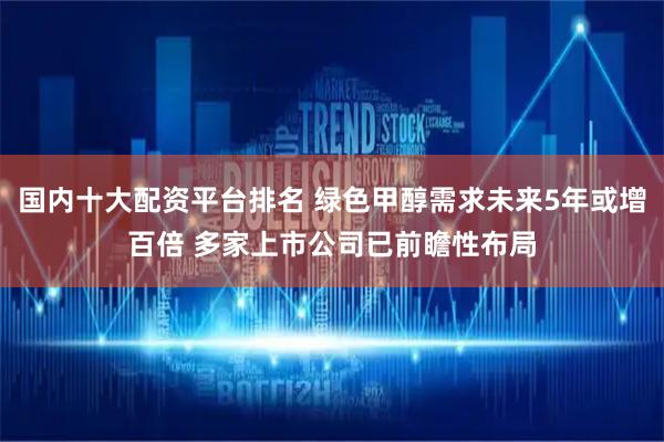 国内十大配资平台排名 绿色甲醇需求未来5年或增百倍 多家上市公司已前瞻性布局