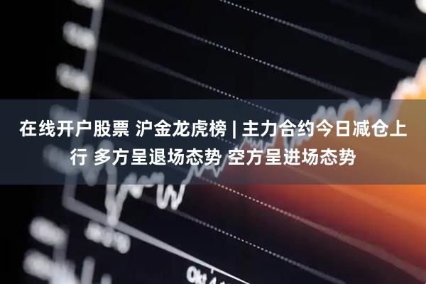 在线开户股票 沪金龙虎榜 | 主力合约今日减仓上行 多方呈退场态势 空方呈进场态势