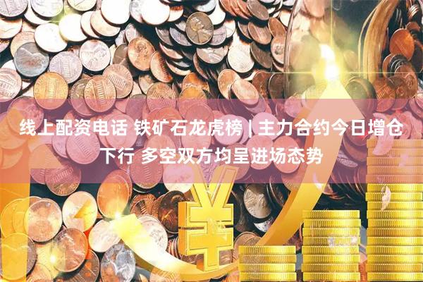 线上配资电话 铁矿石龙虎榜 | 主力合约今日增仓下行 多空双方均呈进场态势