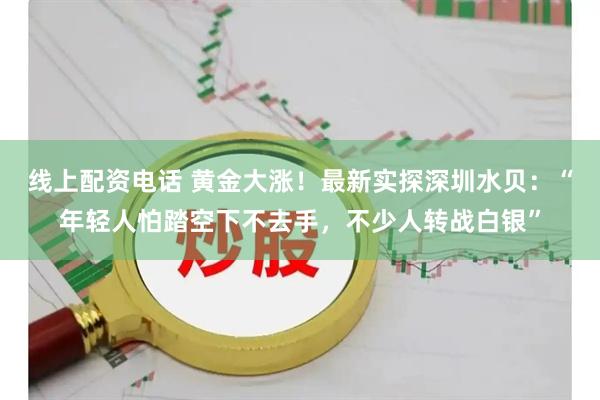 线上配资电话 黄金大涨！最新实探深圳水贝：“年轻人怕踏空下不去手，不少人转战白银”