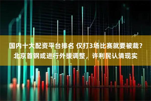 国内十大配资平台排名 仅打3场比赛就要被裁？北京首钢或进行外援调整，许利民认清现实