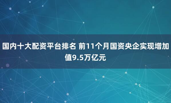 国内十大配资平台排名 前11个月国资央企实现增加值9.5万亿元