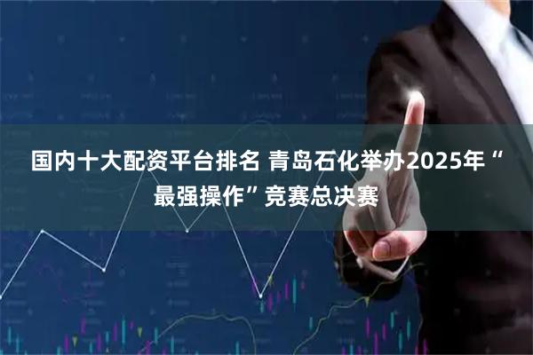国内十大配资平台排名 青岛石化举办2025年“最强操作”竞赛总决赛