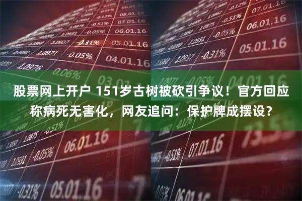 股票网上开户 151岁古树被砍引争议！官方回应称病死无害化，网友追问：保护牌成摆设？