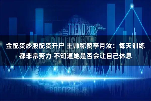 金配资炒股配资开户 主帅称赞李月汝：每天训练都非常努力 不知道她是否会让自己休息