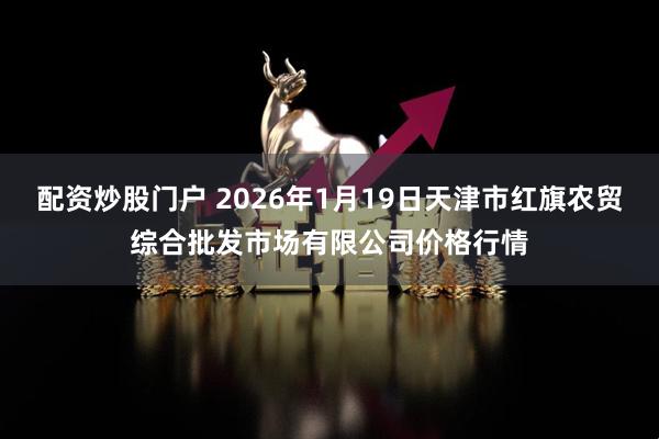 配资炒股门户 2026年1月19日天津市红旗农贸综合批发市场有限公司价格行情