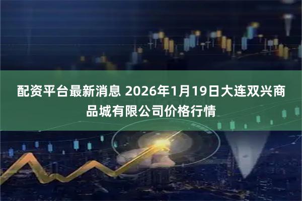 配资平台最新消息 2026年1月19日大连双兴商品城有限公司价格行情