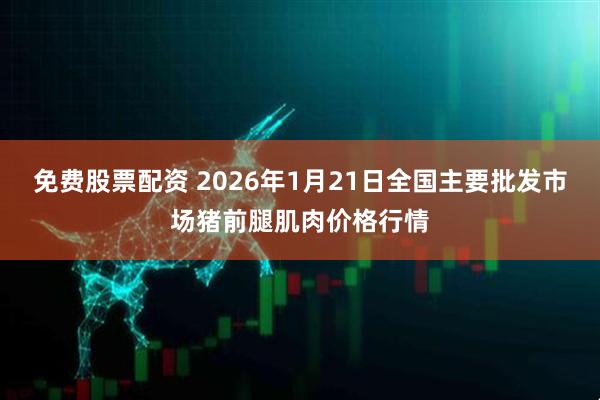 免费股票配资 2026年1月21日全国主要批发市场猪前腿肌肉价格行情