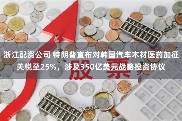 浙江配资公司 特朗普宣布对韩国汽车木材医药加征关税至25%，涉及350亿美元战略投资协议