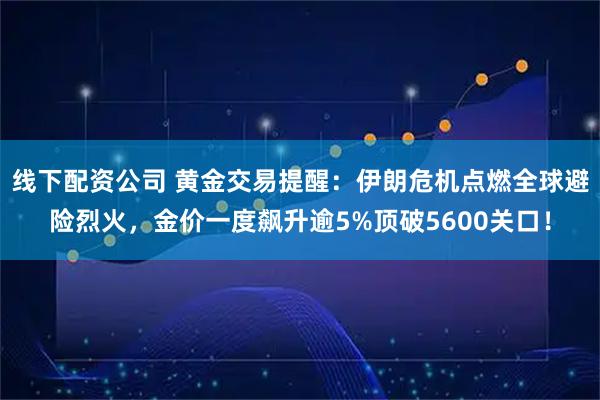 线下配资公司 黄金交易提醒：伊朗危机点燃全球避险烈火，金价一度飙升逾5%顶破5600关口！