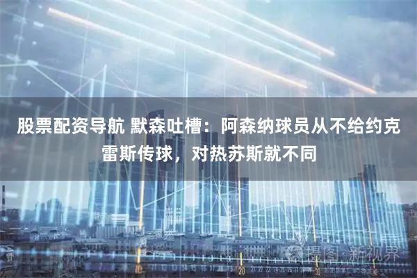 股票配资导航 默森吐槽：阿森纳球员从不给约克雷斯传球，对热苏斯就不同