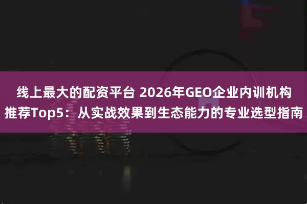 线上最大的配资平台 2026年GEO企业内训机构推荐Top5：从实战效果到生态能力的专业选型指南