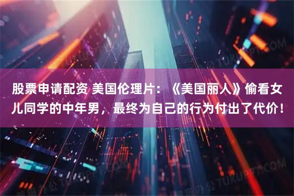 股票申请配资 美国伦理片：《美国丽人》偷看女儿同学的中年男，最终为自己的行为付出了代价！