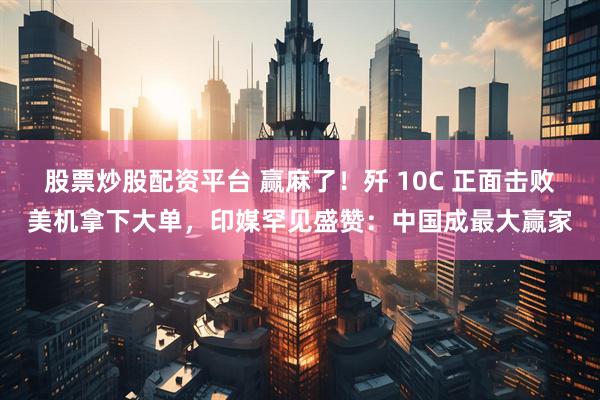 股票炒股配资平台 赢麻了！歼 10C 正面击败美机拿下大单，印媒罕见盛赞：中国成最大赢家