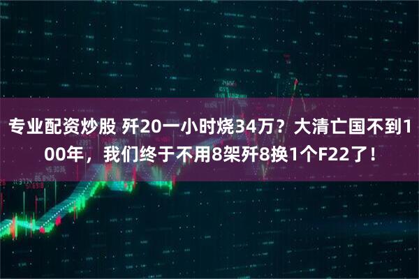 专业配资炒股 歼20一小时烧34万？大清亡国不到100年，我们终于不用8架歼8换1个F22了！
