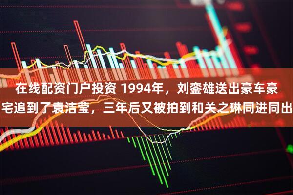 在线配资门户投资 1994年，刘銮雄送出豪车豪宅追到了袁洁莹，三年后又被拍到和关之琳同进同出