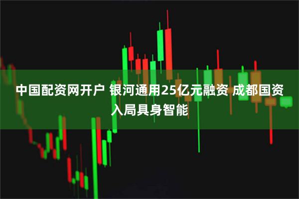 中国配资网开户 银河通用25亿元融资 成都国资入局具身智能
