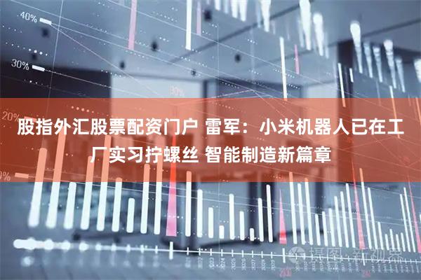 股指外汇股票配资门户 雷军：小米机器人已在工厂实习拧螺丝 智能制造新篇章
