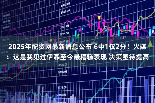 2025年配资网最新消息公布 6中1仅2分！火媒：这是我见过伊森至今最糟糕表现 决策亟待提高
