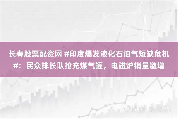长春股票配资网 #印度爆发液化石油气短缺危机#：民众排长队抢充煤气罐，电磁炉销量激增