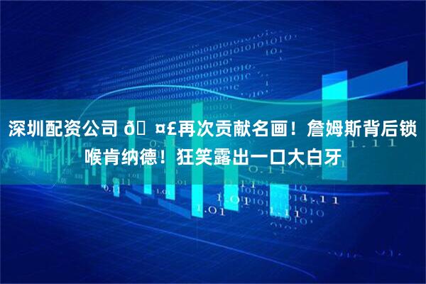 深圳配资公司 🤣再次贡献名画！詹姆斯背后锁喉肯纳德！狂笑露出一口大白牙