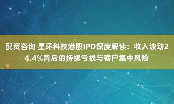 配资咨询 星环科技港股IPO深度解读：收入波动24.4%背后的持续亏损与客户集中风险
