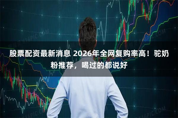 股票配资最新消息 2026年全网复购率高！驼奶粉推荐，喝过的都说好