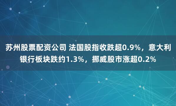 苏州股票配资公司 法国股指收跌超0.9%，意大利银行板块跌约1.3%，挪威股市涨超0.2%