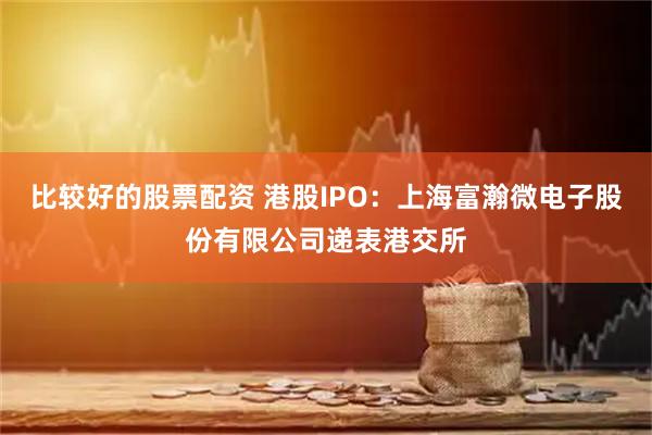比较好的股票配资 港股IPO：上海富瀚微电子股份有限公司递表港交所