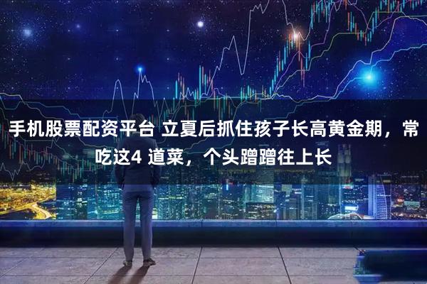 手机股票配资平台 立夏后抓住孩子长高黄金期，常吃这4 道菜，个头蹭蹭往上长