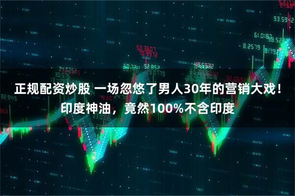 正规配资炒股 一场忽悠了男人30年的营销大戏！印度神油，竟然100%不含印度