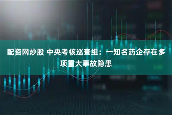 配资网炒股 中央考核巡查组：一知名药企存在多项重大事故隐患
